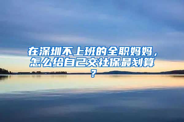 在深圳不上班的全职妈妈，怎么给自己交社保最划算？