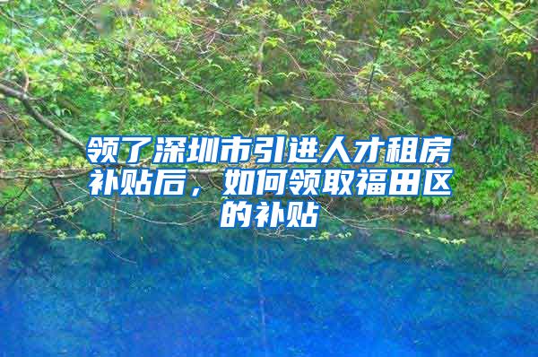 领了深圳市引进人才租房补贴后，如何领取福田区的补贴