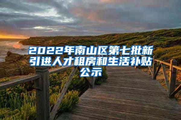 2022年南山区第七批新引进人才租房和生活补贴公示