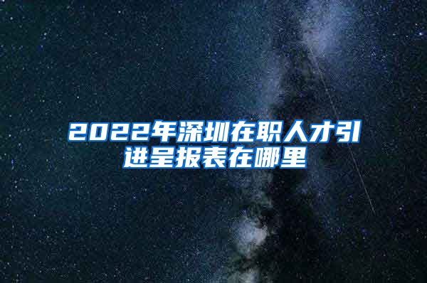 2022年深圳在职人才引进呈报表在哪里