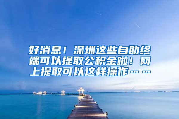 好消息！深圳这些自助终端可以提取公积金啦！网上提取可以这样操作……