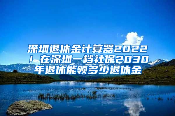 深圳退休金计算器2022！在深圳一档社保2030年退休能领多少退休金