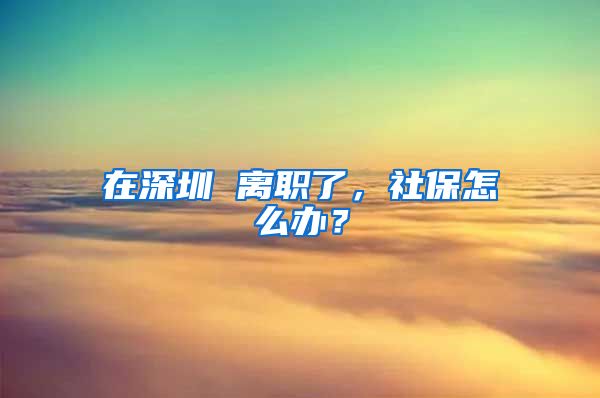 在深圳 离职了，社保怎么办？