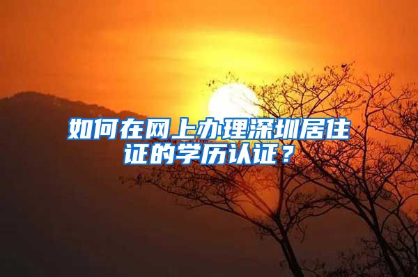 如何在网上办理深圳居住证的学历认证？