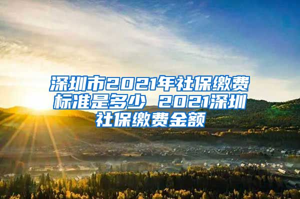 深圳市2021年社保缴费标准是多少 2021深圳社保缴费金额