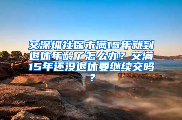 交深圳社保未满15年就到退休年龄了怎么办？交满15年还没退休要继续交吗？