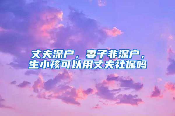 丈夫深户，妻子非深户，生小孩可以用丈夫社保吗