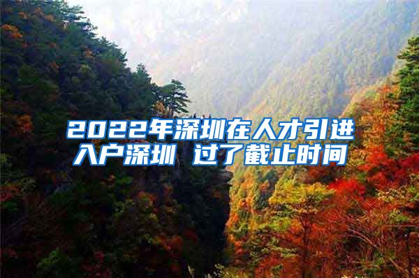 2022年深圳在人才引进入户深圳 过了截止时间