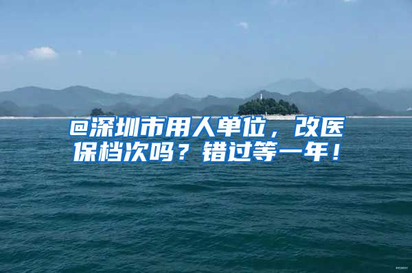 @深圳市用人单位，改医保档次吗？错过等一年！