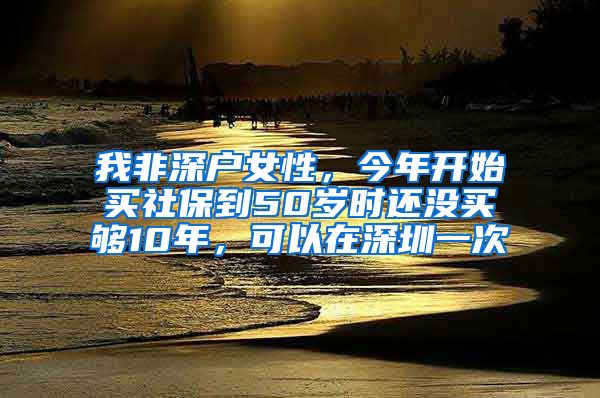 我非深户女性，今年开始买社保到50岁时还没买够10年，可以在深圳一次