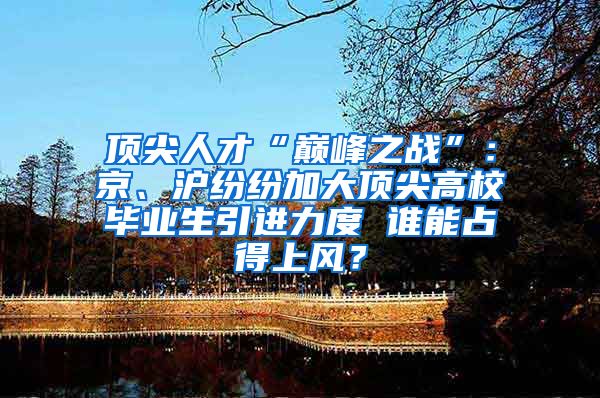 顶尖人才“巅峰之战”：京、沪纷纷加大顶尖高校毕业生引进力度 谁能占得上风？