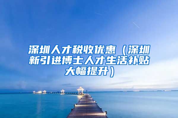 深圳人才税收优惠（深圳新引进博士人才生活补贴大幅提升）