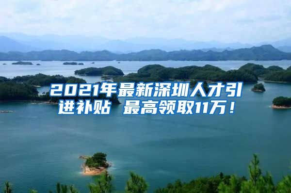 2021年最新深圳人才引进补贴 最高领取11万！