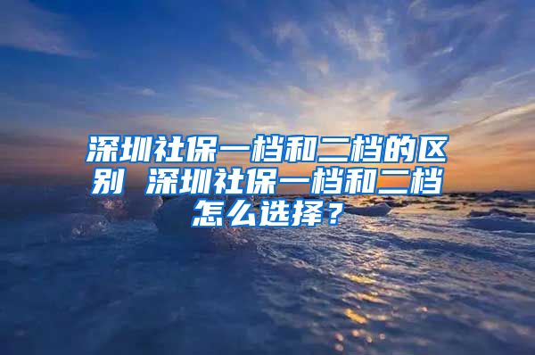 深圳社保一档和二档的区别 深圳社保一档和二档怎么选择？