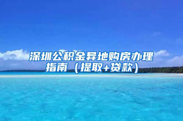 深圳公积金异地购房办理指南（提取+贷款）