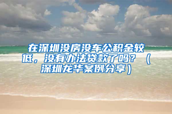 在深圳没房没车公积金较低，没有办法贷款了吗？（深圳龙华案例分享）