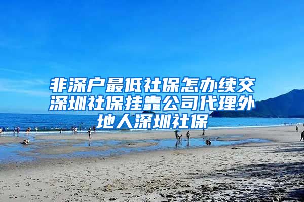 非深户最低社保怎办续交深圳社保挂靠公司代理外地人深圳社保