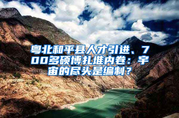 粤北和平县人才引进、700多硕博扎堆内卷：宇宙的尽头是编制？