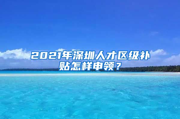 2021年深圳人才区级补贴怎样申领？