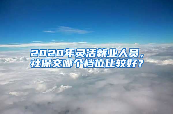 2020年灵活就业人员，社保交哪个档位比较好？