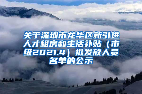 关于深圳市龙华区新引进人才租房和生活补贴（市级2021.4）拟发放人员名单的公示