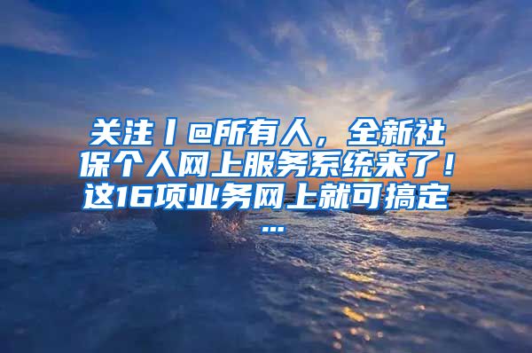 关注丨@所有人，全新社保个人网上服务系统来了！这16项业务网上就可搞定…