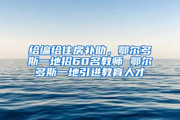 给编给住房补助，鄂尔多斯一地招60名教师 鄂尔多斯一地引进教育人才