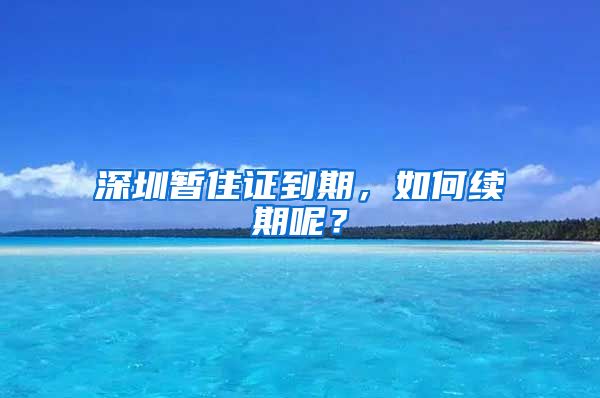 深圳暂住证到期，如何续期呢？