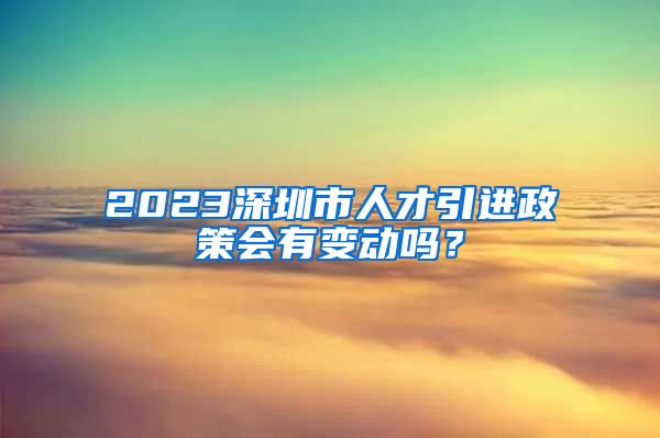 2023深圳市人才引进政策会有变动吗？