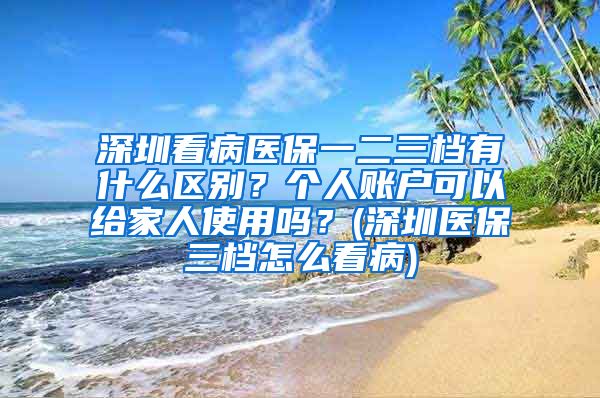 深圳看病医保一二三档有什么区别？个人账户可以给家人使用吗？(深圳医保三档怎么看病)