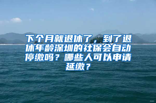 下个月就退休了，到了退休年龄深圳的社保会自动停缴吗？哪些人可以申请延缴？