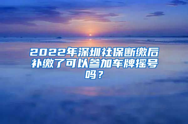 2022年深圳社保断缴后补缴了可以参加车牌摇号吗？