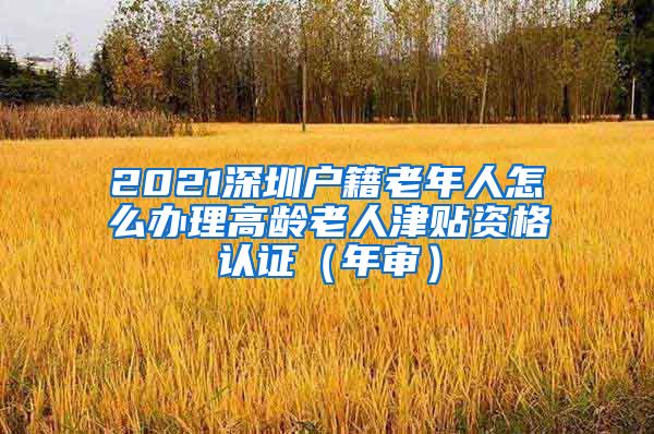 2021深圳户籍老年人怎么办理高龄老人津贴资格认证（年审）