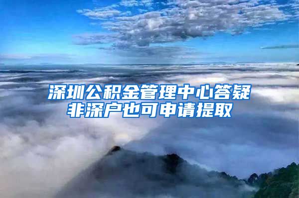 深圳公积金管理中心答疑非深户也可申请提取