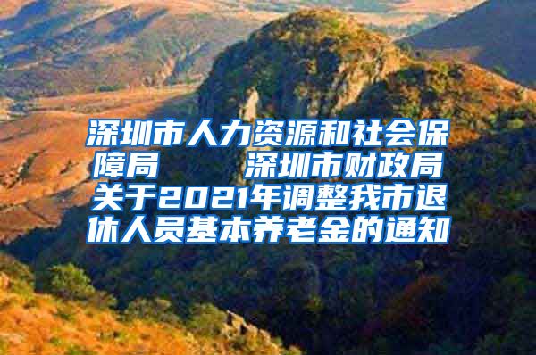 深圳市人力资源和社会保障局    深圳市财政局关于2021年调整我市退休人员基本养老金的通知