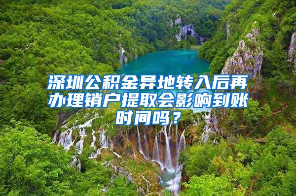 深圳公积金异地转入后再办理销户提取会影响到账时间吗？