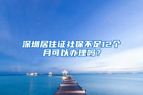 深圳居住证社保不足12个月可以办理吗？