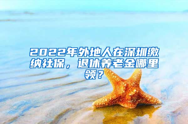 2022年外地人在深圳缴纳社保，退休养老金哪里领？