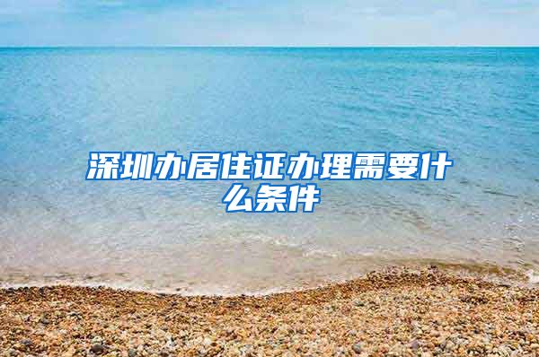 深圳办居住证办理需要什么条件