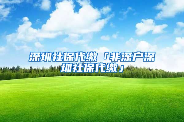 深圳社保代缴「非深户深圳社保代缴」