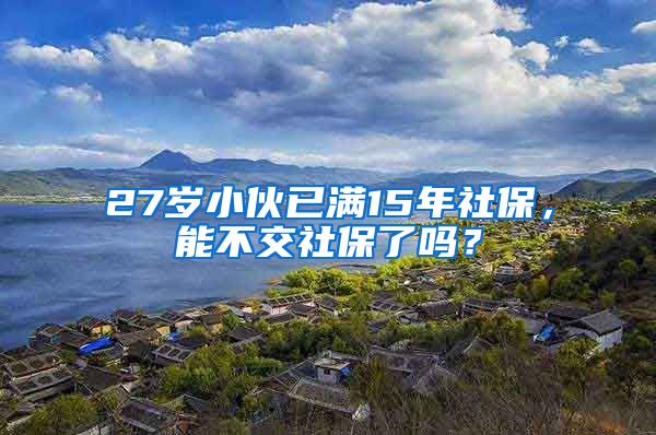 27岁小伙已满15年社保，能不交社保了吗？