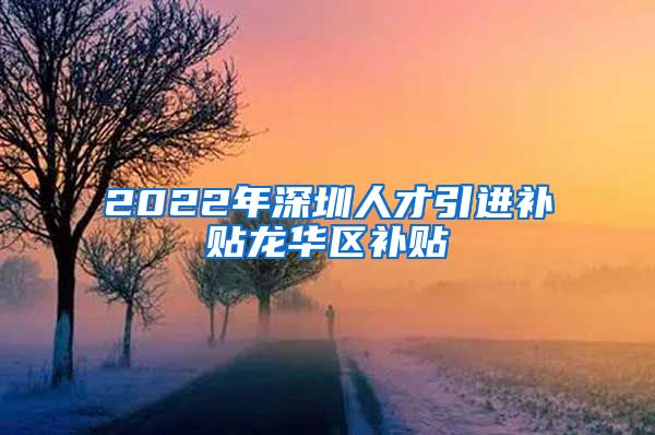 2022年深圳人才引进补贴龙华区补贴