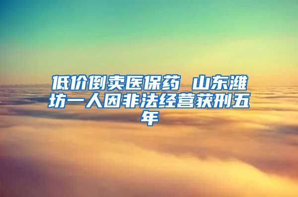 低价倒卖医保药 山东潍坊一人因非法经营获刑五年