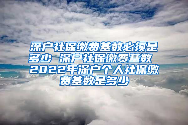 深户社保缴费基数必须是多少 深户社保缴费基数 2022年深户个人社保缴费基数是多少