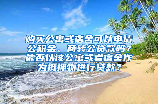 购买公寓或宿舍可以申请公积金、商转公贷款吗？能否以该公寓或者宿舍作为抵押物进行贷款？