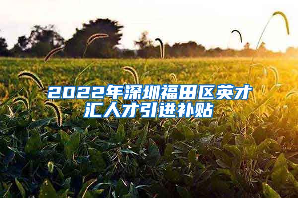 2022年深圳福田区英才汇人才引进补贴