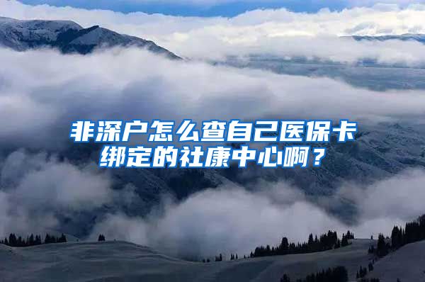 非深户怎么查自己医保卡绑定的社康中心啊？