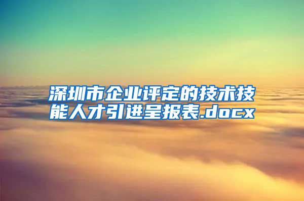 深圳市企业评定的技术技能人才引进呈报表.docx