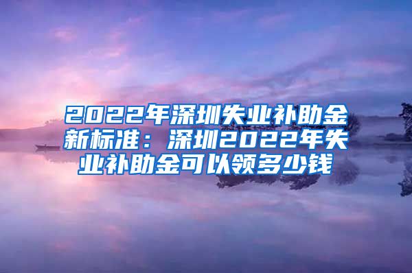 2022年深圳失业补助金新标准：深圳2022年失业补助金可以领多少钱