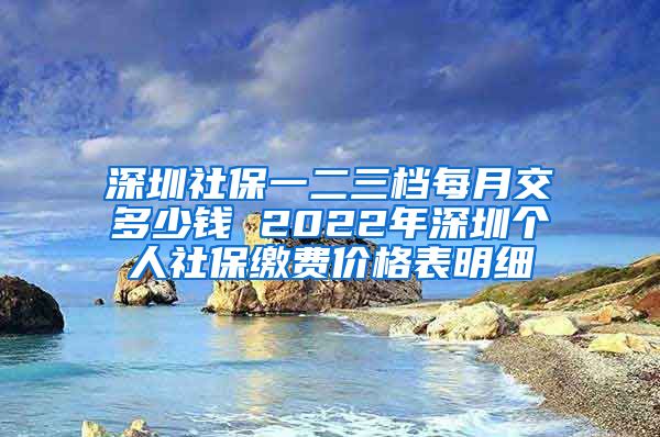 深圳社保一二三档每月交多少钱 2022年深圳个人社保缴费价格表明细